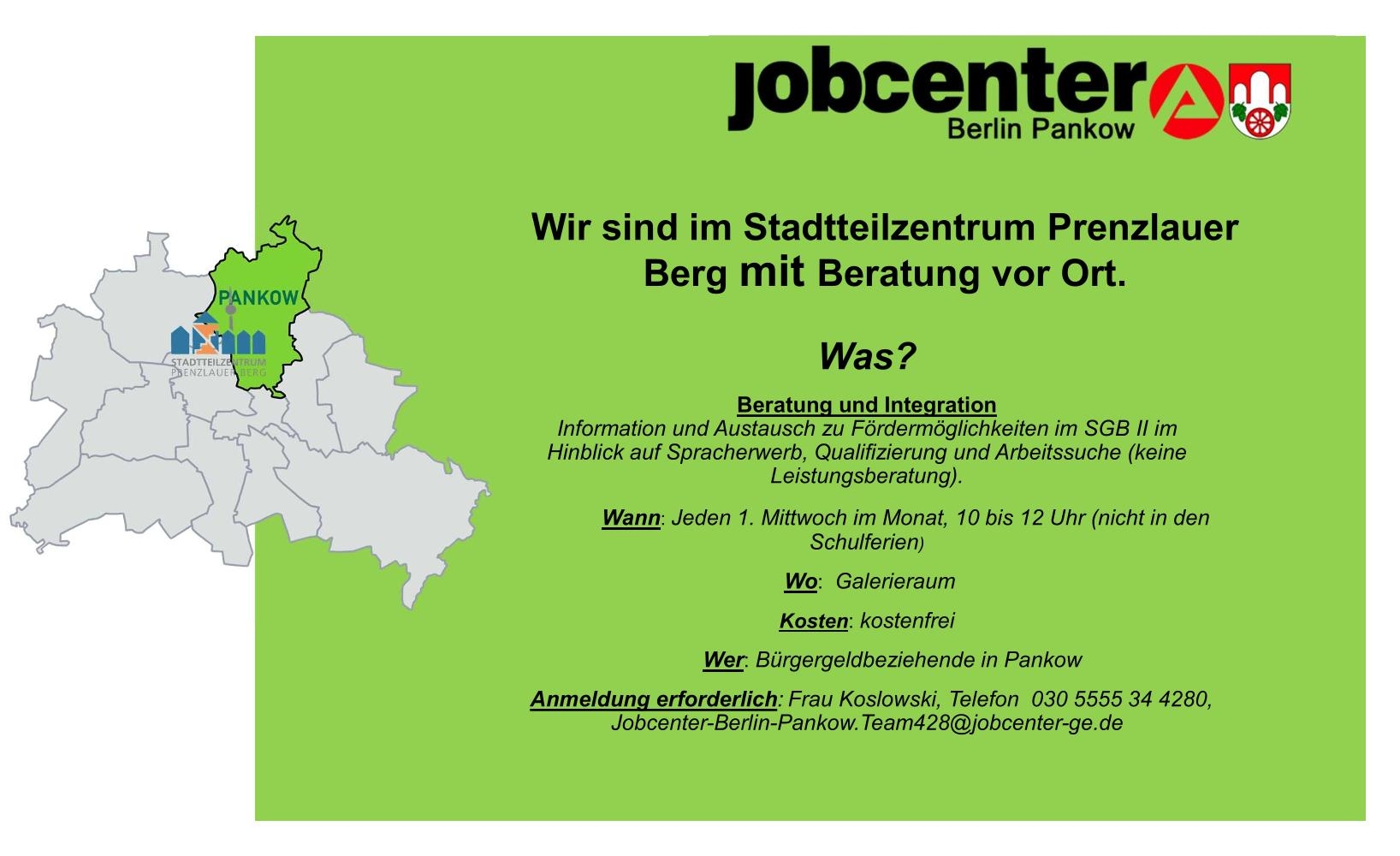 Es handelt sich um eine Infografik des Jobcenters Berlin-Pankow. Darauf steht: "Wir sind im Stadtteilzentrum Prenzlauer Berg mit Beratung vor Ort. ÜBerschrift: "Was? Beratung und Integration" Information und Austausch zu Fördermöglichkeiten im SGB II im Hinblick auf Spracherwerb, Qualifizierung und Arbeitssuche (keine Leistungsberatung). Überschrift: "Wann?" Jeden 1. Mittwoch im Monat, 10 bis 12 Uhr (nicht in den Schulferien) Überschrift: "Wo?" Galerieraum Überschrift: "Kosten:" kostenfrei. Überschrift: "Wer:" Bürgergeldbeziehende in Pankow. Überschrift: "Anmeldung erforderlich:" Frau Koslowski, Telefon 030 5555 45 4280, Jobcenter-Berlin-Pankow.428@jobcenter-ge.de